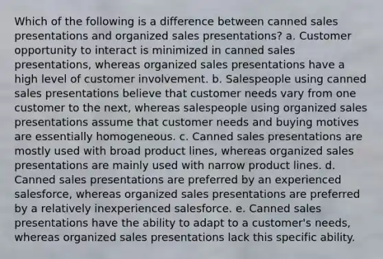 Which of the following is a difference between canned sales presentations and organized sales presentations? a. Customer opportunity to interact is minimized in canned sales presentations, whereas organized sales presentations have a high level of customer involvement. b. Salespeople using canned sales presentations believe that customer needs vary from one customer to the next, whereas salespeople using organized sales presentations assume that customer needs and buying motives are essentially homogeneous. c. Canned sales presentations are mostly used with broad product lines, whereas organized sales presentations are mainly used with narrow product lines. d. Canned sales presentations are preferred by an experienced salesforce, whereas organized sales presentations are preferred by a relatively inexperienced salesforce. e. Canned sales presentations have the ability to adapt to a customer's needs, whereas organized sales presentations lack this specific ability.