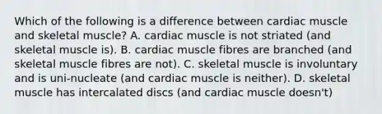 Which of the following is a difference between cardiac muscle and skeletal muscle? A. cardiac muscle is not striated (and skeletal muscle is). B. cardiac muscle fibres are branched (and skeletal muscle fibres are not). C. skeletal muscle is involuntary and is uni-nucleate (and cardiac muscle is neither). D. skeletal muscle has intercalated discs (and cardiac muscle doesn't)