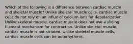 Which of the following is a difference between cardiac muscle and skeletal muscle? Unlike skeletal muscle cells, cardiac muscle cells do not rely on an influx of calcium ions for depolarization. Unlike skeletal muscle, cardiac muscle does not use a sliding filament mechanism for contraction. Unlike skeletal muscle, cardiac muscle is not striated. Unlike skeletal muscle cells, cardiac muscle cells can be autorhythmic.