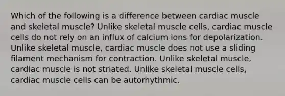 Which of the following is a difference between cardiac muscle and skeletal muscle? Unlike skeletal muscle cells, cardiac muscle cells do not rely on an influx of calcium ions for depolarization. Unlike skeletal muscle, cardiac muscle does not use a sliding filament mechanism for contraction. Unlike skeletal muscle, cardiac muscle is not striated. Unlike skeletal muscle cells, cardiac muscle cells can be autorhythmic.