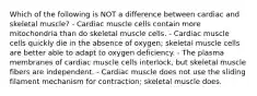 Which of the following is NOT a difference between cardiac and skeletal muscle? - Cardiac muscle cells contain more mitochondria than do skeletal muscle cells. - Cardiac muscle cells quickly die in the absence of oxygen; skeletal muscle cells are better able to adapt to oxygen deficiency. - The plasma membranes of cardiac muscle cells interlock, but skeletal muscle fibers are independent. - Cardiac muscle does not use the sliding filament mechanism for contraction; skeletal muscle does.