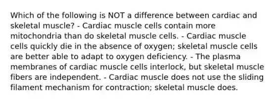 Which of the following is NOT a difference between cardiac and skeletal muscle? - Cardiac muscle cells contain more mitochondria than do skeletal muscle cells. - Cardiac muscle cells quickly die in the absence of oxygen; skeletal muscle cells are better able to adapt to oxygen deficiency. - The plasma membranes of cardiac muscle cells interlock, but skeletal muscle fibers are independent. - Cardiac muscle does not use the sliding filament mechanism for contraction; skeletal muscle does.