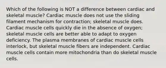 Which of the following is NOT a difference between cardiac and skeletal muscle? Cardiac muscle does not use the sliding filament mechanism for contraction; skeletal muscle does. Cardiac muscle cells quickly die in the absence of oxygen; skeletal muscle cells are better able to adapt to oxygen deficiency. The plasma membranes of cardiac muscle cells interlock, but skeletal muscle fibers are independent. Cardiac muscle cells contain more mitochondria than do skeletal muscle cells.