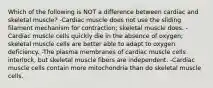 Which of the following is NOT a difference between cardiac and skeletal muscle? -Cardiac muscle does not use the sliding filament mechanism for contraction; skeletal muscle does. -Cardiac muscle cells quickly die in the absence of oxygen; skeletal muscle cells are better able to adapt to oxygen deficiency. -The plasma membranes of cardiac muscle cells interlock, but skeletal muscle fibers are independent. -Cardiac muscle cells contain more mitochondria than do skeletal muscle cells.