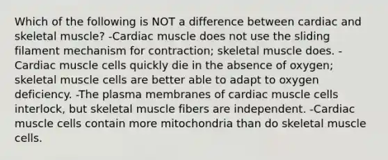 Which of the following is NOT a difference between cardiac and skeletal muscle? -Cardiac muscle does not use the sliding filament mechanism for contraction; skeletal muscle does. -Cardiac muscle cells quickly die in the absence of oxygen; skeletal muscle cells are better able to adapt to oxygen deficiency. -The plasma membranes of cardiac muscle cells interlock, but skeletal muscle fibers are independent. -Cardiac muscle cells contain more mitochondria than do skeletal muscle cells.