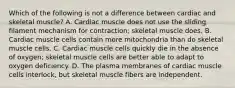 Which of the following is not a difference between cardiac and skeletal muscle? A. Cardiac muscle does not use the sliding filament mechanism for contraction; skeletal muscle does. B. Cardiac muscle cells contain more mitochondria than do skeletal muscle cells. C. Cardiac muscle cells quickly die in the absence of oxygen; skeletal muscle cells are better able to adapt to oxygen deficiency. D. The plasma membranes of cardiac muscle cells interlock, but skeletal muscle fibers are independent.