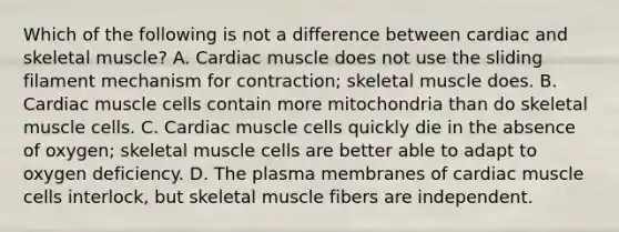 Which of the following is not a difference between cardiac and skeletal muscle? A. Cardiac muscle does not use the sliding filament mechanism for contraction; skeletal muscle does. B. Cardiac muscle cells contain more mitochondria than do skeletal muscle cells. C. Cardiac muscle cells quickly die in the absence of oxygen; skeletal muscle cells are better able to adapt to oxygen deficiency. D. The plasma membranes of cardiac muscle cells interlock, but skeletal muscle fibers are independent.