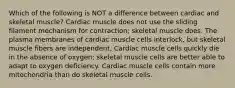 Which of the following is NOT a difference between cardiac and skeletal muscle? Cardiac muscle does not use the sliding filament mechanism for contraction; skeletal muscle does. The plasma membranes of cardiac muscle cells interlock, but skeletal muscle fibers are independent. Cardiac muscle cells quickly die in the absence of oxygen; skeletal muscle cells are better able to adapt to oxygen deficiency. Cardiac muscle cells contain more mitochondria than do skeletal muscle cells.