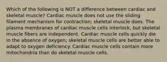 Which of the following is NOT a difference between cardiac and skeletal muscle? Cardiac muscle does not use the sliding filament mechanism for contraction; skeletal muscle does. The plasma membranes of cardiac muscle cells interlock, but skeletal muscle fibers are independent. Cardiac muscle cells quickly die in the absence of oxygen; skeletal muscle cells are better able to adapt to oxygen deficiency. Cardiac muscle cells contain more mitochondria than do skeletal muscle cells.