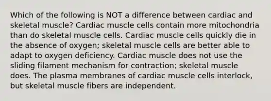 Which of the following is NOT a difference between cardiac and skeletal muscle? Cardiac muscle cells contain more mitochondria than do skeletal muscle cells. Cardiac muscle cells quickly die in the absence of oxygen; skeletal muscle cells are better able to adapt to oxygen deficiency. Cardiac muscle does not use the sliding filament mechanism for contraction; skeletal muscle does. The plasma membranes of cardiac muscle cells interlock, but skeletal muscle fibers are independent.