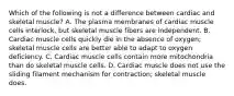 Which of the following is not a difference between cardiac and skeletal muscle? A. The plasma membranes of cardiac muscle cells interlock, but skeletal muscle fibers are independent. B. Cardiac muscle cells quickly die in the absence of oxygen; skeletal muscle cells are better able to adapt to oxygen deficiency. C. Cardiac muscle cells contain more mitochondria than do skeletal muscle cells. D. Cardiac muscle does not use the sliding filament mechanism for contraction; skeletal muscle does.