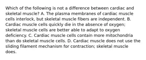 Which of the following is not a difference between cardiac and skeletal muscle? A. The plasma membranes of cardiac muscle cells interlock, but skeletal muscle fibers are independent. B. Cardiac muscle cells quickly die in the absence of oxygen; skeletal muscle cells are better able to adapt to oxygen deficiency. C. Cardiac muscle cells contain more mitochondria than do skeletal muscle cells. D. Cardiac muscle does not use the sliding filament mechanism for contraction; skeletal muscle does.