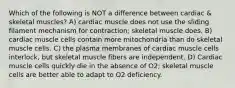 Which of the following is NOT a difference between cardiac & skeletal muscles? A) cardiac muscle does not use the sliding filament mechanism for contraction; skeletal muscle does. B) cardiac muscle cells contain more mitochondria than do skeletal muscle cells. C) the plasma membranes of cardiac muscle cells interlock, but skeletal muscle fibers are independent. D) Cardiac muscle cells quickly die in the absence of O2; skeletal muscle cells are better able to adapt to O2 deficiency.