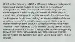 Which of the following is NOT a difference between cartographic models and spatial models as described in the textbook? -Cartographic models are a form of automated map analysis whereas spatial models apply mathematical relationships to spatial data. -Cartographic models are useful for site selection (ranking areas for decision making) whereas spatial models use equations to predict a variable across space. -Cartographic models usually present output in categorical terms (like "high" "medium" "low") whereas spatial models usually present output in terms of intervals or ratios. -Cartographic models are typically derived from raster data applied over large regions whereas spatial models are typically built upon vector data (point, line, or polygon).