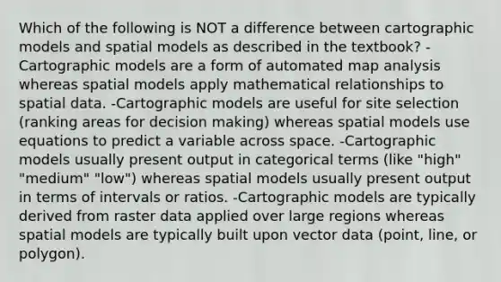 Which of the following is NOT a difference between cartographic models and spatial models as described in the textbook? -Cartographic models are a form of automated map analysis whereas spatial models apply mathematical relationships to spatial data. -Cartographic models are useful for site selection (ranking areas for decision making) whereas spatial models use equations to predict a variable across space. -Cartographic models usually present output in categorical terms (like "high" "medium" "low") whereas spatial models usually present output in terms of intervals or ratios. -Cartographic models are typically derived from raster data applied over large regions whereas spatial models are typically built upon vector data (point, line, or polygon).