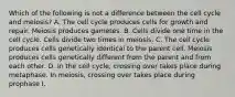 Which of the following is not a difference between the cell cycle and meiosis? A. The cell cycle produces cells for growth and repair. Meiosis produces gametes. B. Cells divide one time in the cell cycle. Cells divide two times in meiosis. C. The cell cycle produces cells genetically identical to the parent cell. Meiosis produces cells genetically different from the parent and from each other. D. In the cell cycle, crossing over takes place during metaphase. In meiosis, crossing over takes place during prophase I.