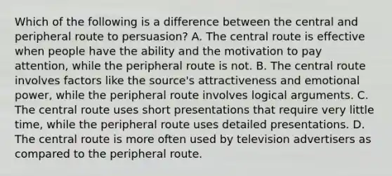 Which of the following is a difference between the central and peripheral route to persuasion? A. The central route is effective when people have the ability and the motivation to pay attention, while the peripheral route is not. B. The central route involves factors like the source's attractiveness and emotional power, while the peripheral route involves logical arguments. C. The central route uses short presentations that require very little time, while the peripheral route uses detailed presentations. D. The central route is more often used by television advertisers as compared to the peripheral route.