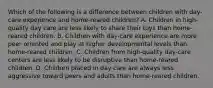 Which of the following is a difference between children with day-care experience and home-reared children? A. Children in high-quality day care are less likely to share their toys than home-reared children. B. Children with day-care experience are more peer oriented and play at higher developmental levels than home-reared children. C. Children from high-quality day-care centers are less likely to be disruptive than home-reared children. D. Children placed in day care are always less aggressive toward peers and adults than home-reared children.