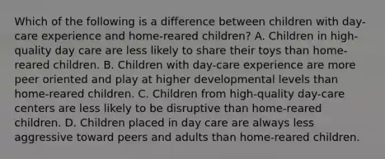 Which of the following is a difference between children with day-care experience and home-reared children? A. Children in high-quality day care are less likely to share their toys than home-reared children. B. Children with day-care experience are more peer oriented and play at higher developmental levels than home-reared children. C. Children from high-quality day-care centers are less likely to be disruptive than home-reared children. D. Children placed in day care are always less aggressive toward peers and adults than home-reared children.