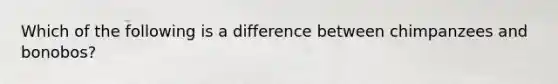 Which of the following is a difference between chimpanzees and bonobos?