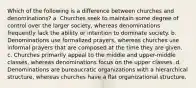 Which of the following is a difference between churches and denominations? a. Churches seek to maintain some degree of control over the larger society, whereas denominations frequently lack the ability or intention to dominate society. b. Denominations use formalized prayers, whereas churches use informal prayers that are composed at the time they are given. c. Churches primarily appeal to the middle and upper-middle classes, whereas denominations focus on the upper classes. d. Denominations are bureaucratic organizations with a hierarchical structure, whereas churches have a flat organizational structure.