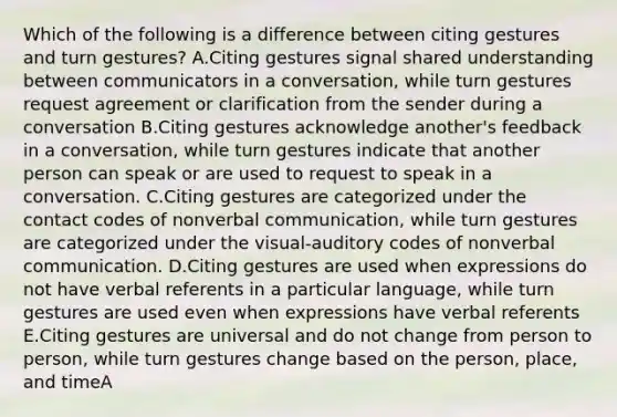 Which of the following is a difference between citing gestures and turn gestures? A.Citing gestures signal shared understanding between communicators in a conversation, while turn gestures request agreement or clarification from the sender during a conversation B.Citing gestures acknowledge another's feedback in a conversation, while turn gestures indicate that another person can speak or are used to request to speak in a conversation. C.Citing gestures are categorized under the contact codes of nonverbal communication, while turn gestures are categorized under the visual-auditory codes of nonverbal communication. D.Citing gestures are used when expressions do not have verbal referents in a particular language, while turn gestures are used even when expressions have verbal referents E.Citing gestures are universal and do not change from person to person, while turn gestures change based on the person, place, and timeA