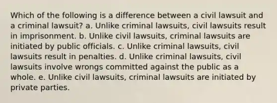 Which of the following is a difference between a civil lawsuit and a criminal lawsuit? a. ​Unlike criminal lawsuits, civil lawsuits result in imprisonment. b. ​Unlike civil lawsuits, criminal lawsuits are initiated by public officials. c. ​Unlike criminal lawsuits, civil lawsuits result in penalties. d. ​Unlike criminal lawsuits, civil lawsuits involve wrongs committed against the public as a whole. e. ​Unlike civil lawsuits, criminal lawsuits are initiated by private parties.