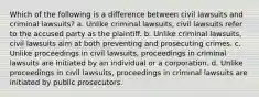 Which of the following is a difference between civil lawsuits and criminal lawsuits? a. Unlike criminal lawsuits, civil lawsuits refer to the accused party as the plaintiff. b. Unlike criminal lawsuits, civil lawsuits aim at both preventing and prosecuting crimes. c. Unlike proceedings in civil lawsuits, proceedings in criminal lawsuits are initiated by an individual or a corporation. d. Unlike proceedings in civil lawsuits, proceedings in criminal lawsuits are initiated by public prosecutors.