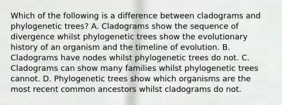 Which of the following is a difference between cladograms and phylogenetic trees? A. Cladograms show the sequence of divergence whilst phylogenetic trees show the evolutionary history of an organism and the timeline of evolution. B. Cladograms have nodes whilst phylogenetic trees do not. C. Cladograms can show many families whilst phylogenetic trees cannot. D. Phylogenetic trees show which organisms are the most recent common ancestors whilst cladograms do not.