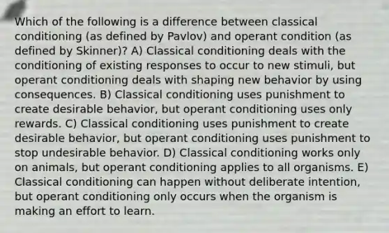 Which of the following is a difference between classical conditioning (as defined by Pavlov) and operant condition (as defined by Skinner)? A) Classical conditioning deals with the conditioning of existing responses to occur to new stimuli, but operant conditioning deals with shaping new behavior by using consequences. B) Classical conditioning uses punishment to create desirable behavior, but operant conditioning uses only rewards. C) Classical conditioning uses punishment to create desirable behavior, but operant conditioning uses punishment to stop undesirable behavior. D) Classical conditioning works only on animals, but operant conditioning applies to all organisms. E) Classical conditioning can happen without deliberate intention, but operant conditioning only occurs when the organism is making an effort to learn.