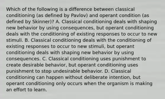 Which of the following is a difference between <a href='https://www.questionai.com/knowledge/kI6awfNO2B-classical-conditioning' class='anchor-knowledge'>classical conditioning</a> (as defined by Pavlov) and operant condition (as defined by Skinner)? A. Classical conditioning deals with shaping new behavior by using consequences, but <a href='https://www.questionai.com/knowledge/kcaiZj2J12-operant-conditioning' class='anchor-knowledge'>operant conditioning</a> deals with the conditioning of existing responses to occur to new stimuli. B. Classical conditioning deals with the conditioning of existing responses to occur to new stimuli, but operant conditioning deals with shaping new behavior by using consequences. C. Classical conditioning uses punishment to create desirable behavior, but operant conditioning uses punishment to stop undesirable behavior. D. Classical conditioning can happen without deliberate intention, but operant conditioning only occurs when the organism is making an effort to learn.