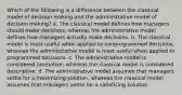 Which of the following is a difference between the classical model of decision making and the administrative model of decision making? a. The classical model defines how managers should make decisions, whereas the administrative model defines how managers actually make decisions. b. The classical model is most useful when applied to nonprogrammed decisions, whereas the administrative model is most useful when applied to programmed decisions. c. The administrative model is considered normative, whereas the classical model is considered descriptive. d. The administrative model assumes that managers settle for a maximizing solution, whereas the classical model assumes that managers settle for a satisficing solution.