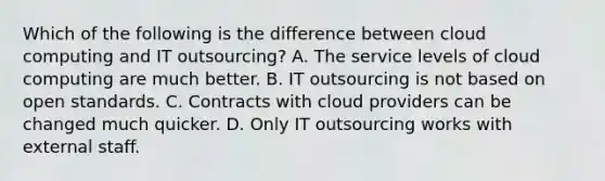 Which of the following is the difference between cloud computing and IT outsourcing? A. The service levels of cloud computing are much better. B. IT outsourcing is not based on open standards. C. Contracts with cloud providers can be changed much quicker. D. Only IT outsourcing works with external staff.