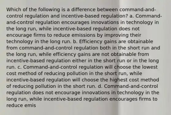 Which of the following is a difference between command-and-control regulation and incentive-based regulation? a. Command-and-control regulation encourages innovations in technology in the long run, while incentive-based regulation does not encourage firms to reduce emissions by improving their technology in the long run. b. Efficiency gains are obtainable from command-and-control regulation both in the short run and the long run, while efficiency gains are not obtainable from incentive-based regulation either in the short run or in the long run. c. Command-and-control regulation will choose the lowest cost method of reducing pollution in the short run, while incentive-based regulation will choose the highest cost method of reducing pollution in the short run. d. Command-and-control regulation does not encourage innovations in technology in the long run, while incentive-based regulation encourages firms to reduce emis