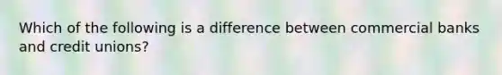 Which of the following is a difference between commercial banks and credit unions?