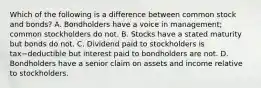 Which of the following is a difference between common stock and​ bonds? A. Bondholders have a voice in​ management; common stockholders do not. B. Stocks have a stated maturity but bonds do not. C. Dividend paid to stockholders is tax−deductible but interest paid to bondholders are not. D. Bondholders have a senior claim on assets and income relative to stockholders.