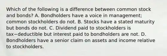 Which of the following is a difference between common stock and​ bonds? A. Bondholders have a voice in​ management; common stockholders do not. B. Stocks have a stated maturity but bonds do not. C. Dividend paid to stockholders is tax−deductible but interest paid to bondholders are not. D. Bondholders have a senior claim on assets and income relative to stockholders.