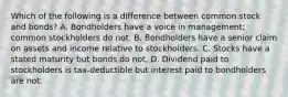 Which of the following is a difference between common stock and bonds? A. Bondholders have a voice in management; common stockholders do not. B. Bondholders have a senior claim on assets and income relative to stockholders. C. Stocks have a stated maturity but bonds do not. D. Dividend paid to stockholders is tax-deductible but interest paid to bondholders are not.