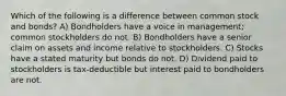 Which of the following is a difference between common stock and bonds? A) Bondholders have a voice in management; common stockholders do not. B) Bondholders have a senior claim on assets and income relative to stockholders. C) Stocks have a stated maturity but bonds do not. D) Dividend paid to stockholders is tax-deductible but interest paid to bondholders are not.