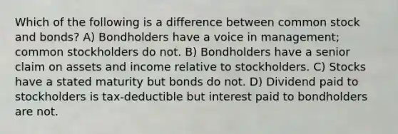 Which of the following is a difference between common stock and bonds? A) Bondholders have a voice in management; common stockholders do not. B) Bondholders have a senior claim on assets and income relative to stockholders. C) Stocks have a stated maturity but bonds do not. D) Dividend paid to stockholders is tax-deductible but interest paid to bondholders are not.