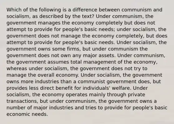 Which of the following is a difference between communism and socialism, as described by the text? Under communism, the government manages the economy completely but does not attempt to provide for people's basic needs; under socialism, the government does not manage the economy completely, but does attempt to provide for people's basic needs. Under socialism, the government owns some firms, but under communism the government does not own any major assets. Under communism, the government assumes total management of the economy, whereas under socialism, the government does not try to manage the overall economy. Under socialism, the government owns more industries than a communist government does, but provides less direct benefit for individuals' welfare. Under socialism, the economy operates mainly through private transactions, but under communism, the government owns a number of major industries and tries to provide for people's basic economic needs.