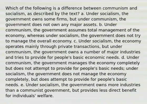 Which of the following is a difference between communism and socialism, as described by the text? a. Under socialism, the government owns some firms, but under communism, the government does not own any major assets. b. Under communism, the government assumes total management of the economy, whereas under socialism, the government does not try to manage the overall economy. c. Under socialism, the economy operates mainly through private transactions, but under communism, the government owns a number of major industries and tries to provide for people's basic economic needs. d. Under communism, the government manages the economy completely but does not attempt to provide for people's basic needs; under socialism, the government does not manage the economy completely, but does attempt to provide for people's basic needs. e. Under socialism, the government owns more industries than a communist government, but provides less direct benefit for individuals' welfare.