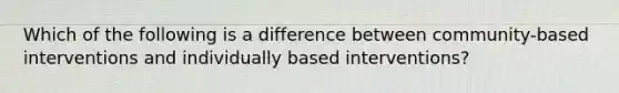 Which of the following is a difference between community-based interventions and individually based interventions?