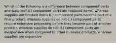 Which of the following is a difference between component parts and supplies? a.) component parts are replaced items, whereas supplies are finished items b.) component parts become part of a final product, whereas supplies do not c.) component parts require extensive processing before they become part of another product, whereas supplies do not d.) component parts are inexpensive when compared to other business products, whereas supplies are expensive