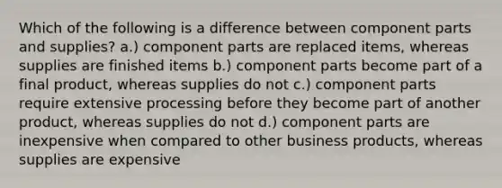 Which of the following is a difference between component parts and supplies? a.) component parts are replaced items, whereas supplies are finished items b.) component parts become part of a final product, whereas supplies do not c.) component parts require extensive processing before they become part of another product, whereas supplies do not d.) component parts are inexpensive when compared to other business products, whereas supplies are expensive