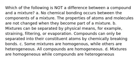 Which of the following is NOT a difference between a compound and a mixture? a. No chemical bonding occurs between the components of a mixture. The properties of atoms and molecules are not changed when they become part of a mixture. b. Mixtures can be separated by physical means, for example, straining, filtering, or evaporation. Compounds can only be separated into their constituent atoms by chemically breaking bonds. c. Some mixtures are homogenous, while others are heterogeneous. All compounds are homogeneous. d. Mixtures are homogeneous while compounds are heterogeneous