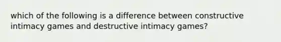 which of the following is a difference between constructive intimacy games and destructive intimacy games?