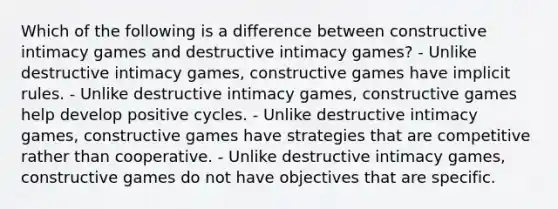 Which of the following is a difference between constructive intimacy games and destructive intimacy games? - Unlike destructive intimacy games, constructive games have implicit rules. - Unlike destructive intimacy games, constructive games help develop positive cycles. - Unlike destructive intimacy games, constructive games have strategies that are competitive rather than cooperative. - Unlike destructive intimacy games, constructive games do not have objectives that are specific.