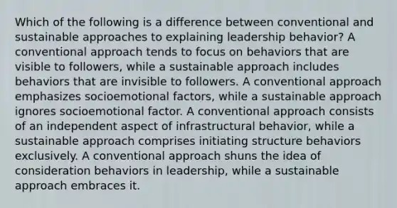 Which of the following is a difference between conventional and sustainable approaches to explaining leadership behavior? A conventional approach tends to focus on behaviors that are visible to followers, while a sustainable approach includes behaviors that are invisible to followers. A conventional approach emphasizes socioemotional factors, while a sustainable approach ignores socioemotional factor. A conventional approach consists of an independent aspect of infrastructural behavior, while a sustainable approach comprises initiating structure behaviors exclusively. A conventional approach shuns the idea of consideration behaviors in leadership, while a sustainable approach embraces it.