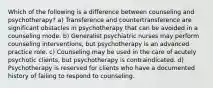 Which of the following is a difference between counseling and psychotherapy? a) Transference and countertransference are significant obstacles in psychotherapy that can be avoided in a counseling mode. b) Generalist psychiatric nurses may perform counseling interventions, but psychotherapy is an advanced practice role. c) Counseling may be used in the care of acutely psychotic clients, but psychotherapy is contraindicated. d) Psychotherapy is reserved for clients who have a documented history of failing to respond to counseling.